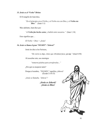 81
15. Jesús es el “Verbo” Divino
El Evangelio de Juan dice,
“En el principio era el Verbo, y el Verbo era con Dios, y el Verbo era
Dios.” (Juan 1:1)
Mas adelante, Juan dice que
“el Verbo fue hecho carne, y habitó entre nosotros.” (Juan 1:14)
Esto significa que…
El Verbo = Dios = ¡Jesús!
16. Jesús se llama el gran “YO SOY”- “Jehová”
Jesús les dice a los Fariseos,
“De cierto os digo, Antes que Abraham fuese, yo soy.” (Juan 8:58)
Al escuchar esto, sus enemigos
“tomaron piedras para arrojárselas...”
¿Por qué se enojaron tanto?
Porque el nombre, “YO SOY,” significa ¡Jehová!
(Éxodo 3:14-15)
¡Jesús se llamaba, “Jehová”!
¡Jesús es Jehová!
¡Jesús es Dios!
 