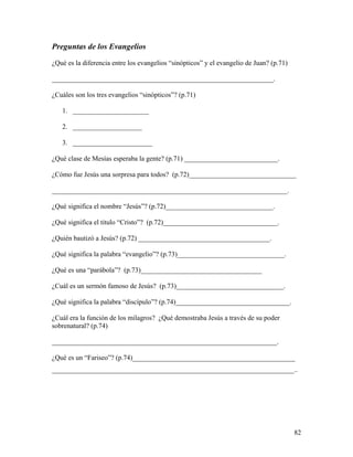 82
Preguntas de los Evangelios
¿Qué es la diferencia entre los evangelios “sinópticos” y el evangelio de Juan? (p.71)
________________________________________________________________.
¿Cuáles son los tres evangelios “sinópticos”? (p.71)
1. ______________________
2. ____________________
3. _______________________
¿Qué clase de Mesías esperaba la gente? (p.71) ___________________________.
¿Cómo fue Jesús una sorpresa para todos? (p.72)_______________________________
____________________________________________________________________.
¿Qué significa el nombre “Jesús”? (p.72)_______________________________.
¿Qué significa el titulo “Cristo”? (p.72)_________________________________.
¿Quién bautizó a Jesús? (p.72) ______________________________________.
¿Qué significa la palabra “evangelio”? (p.73)_______________________________.
¿Qué es una “parábola”? (p.73)___________________________________
¿Cuál es un sermón famoso de Jesús? (p.73)_______________________________.
¿Qué significa la palabra “discípulo”? (p.74)_________________________________.
¿Cuál era la función de los milagros? ¿Qué demostraba Jesús a través de su poder
sobrenatural? (p.74)
_________________________________________________________________.
¿Qué es un “Fariseo”? (p.74)_______________________________________________
______________________________________________________________________..
 