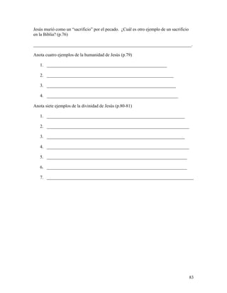 83
Jesús murió como un “sacrificio” por el pecado. ¿Cuál es otro ejemplo de un sacrificio
en la Biblia? (p.76)
_______________________________________________________________________.
Anota cuatro ejemplos de la humanidad de Jesús (p.79)
1. ______________________________________________________
2. _________________________________________________________
3. __________________________________________________________
4. ___________________________________________________________
Anota siete ejemplos de la divinidad de Jesús (p.80-81)
1. ______________________________________________________________
2. ________________________________________________________________
3. ______________________________________________________________
4. ________________________________________________________________
5. _______________________________________________________________
6. _______________________________________________________________
7. __________________________________________________________________
 