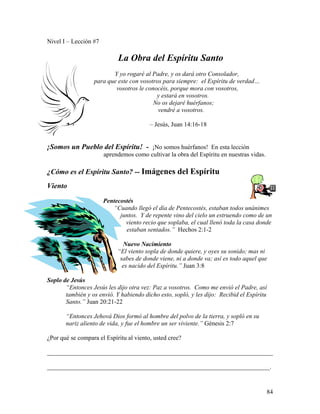 84
Nivel I – Lección #7
La Obra del Espíritu Santo
Y yo rogaré al Padre, y os dará otro Consolador,
para que este con vosotros para siempre: el Espíritu de verdad…
vosotros le conocéis, porque mora con vosotros,
y estará en vosotros.
No os dejaré huérfanos;
vendré a vosotros.
– Jesús, Juan 14:16-18
¡Somos un Pueblo del Espíritu! - ¡No somos huérfanos! En esta lección
aprendemos como cultivar la obra del Espíritu en nuestras vidas.
¿Cómo es el Espíritu Santo? -- Imágenes del Espíritu
Viento
Pentecostés
“Cuando llegó el día de Pentecostés, estaban todos unánimes
juntos. Y de repente vino del cielo un estruendo como de un
viento recio que soplaba, el cual llenó toda la casa donde
estaban sentados.” Hechos 2:1-2
Nuevo Nacimiento
“El viento sopla de donde quiere, y oyes su sonido; mas ni
sabes de donde viene, ni a donde va; así es todo aquel que
es nacido del Espíritu.” Juan 3:8
Soplo de Jesús
“Entonces Jesús les dijo otra vez: Paz a vosotros. Como me envió el Padre, así
también y os envió. Y habiendo dicho esto, sopló, y les dijo: Recibid el Espíritu
Santo.” Juan 20:21-22
“Entonces Jehová Dios formó al hombre del polvo de la tierra, y sopló en su
nariz aliento de vida, y fue el hombre un ser viviente.” Génesis 2:7
¿Por qué se compara el Espíritu al viento, usted cree?
________________________________________________________________________
_______________________________________________________________________.
 