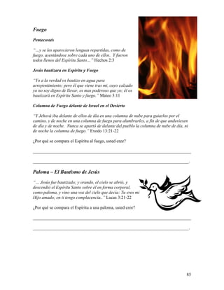 85
Fuego
Pentecostés
“…y se les aparecieron lenguas repartidas, como de
fuego, asentándose sobre cada uno de ellos. Y fueron
todos llenos del Espíritu Santo…” Hechos 2:3
Jesús bautizara en Espíritu y Fuego
“Yo a la verdad os bautizo en agua para
arrepentimiento; pero él que viene tras mi, cuyo calzado
yo no soy digno de llevar, es mas poderoso que yo; él os
bautizará en Espíritu Santo y fuego.” Mateo 3:11
Columna de Fuego delante de Israel en el Desierto
“Y Jehová iba delante de ellos de día en una columna de nube para guiarlos por el
camino, y de noche en una columna de fuego para alumbrarles, a fin de que anduviesen
de día y de noche. Nunca se apartó de delante del pueblo la columna de nube de día, ni
de noche la columna de fuego.” Exodo 13:21-22
¿Por qué se compara el Espíritu al fuego, usted cree?
________________________________________________________________________
_______________________________________________________________________.
Paloma – El Bautismo de Jesús
“… Jesús fue bautizado; y orando, el cielo se abrió, y
descendió el Espíritu Santo sobre él en forma corporal,
como paloma, y vino una voz del cielo que decía: Tu eres mi
Hijo amado; en ti tengo complacencia..” Lucas 3:21-22
¿Por qué se compara el Espíritu a una paloma, usted cree?
________________________________________________________________________
_______________________________________________________________________.
 