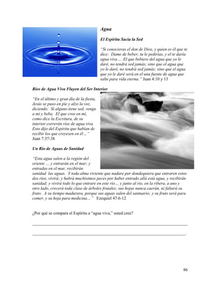 86
Agua
El Espíritu Sacia la Sed
“Si conocieras el don de Dios, y quien es él que te
dice: Dame de beber; tu le pedirías, y el te daría
agua viva…. El que bebiere del agua que yo le
daré, no tendrá sed jamás; sino que el agua que
yo le daré, no tendrá sed jamás; sino que el agua
que yo le daré será en el una fuente de agua que
salte para vida eterna.” Juan 4:10 y 13
Ríos de Agua Viva Fluyen del Ser Interior
“En el último y gran día de la fiesta,
Jesús se puso en pie y alzo la voz,
diciendo: Si alguno tiene sed, venga
a mí y beba. El que cree en mí,
como dice la Escritura, de su
interior correrán ríos de agua viva.
Esto dijo del Espíritu que habían de
recibir los que creyesen en él…”
Juan 7:37-38
Un Río de Aguas de Sanidad
“Esta agua salen a la región del
oriente … y entrarán en el mar; y
entradas en el mar, recibirán
sanidad las aguas. Y toda alma viviente que nadare por dondequiera que entraren estos
dos ríos, vivirá; y habrá muchísimos peces por haber entrado allá está agua, y recibirán
sanidad; y vivirá todo lo que entrare en este río… y junto al río, en la ribera, a uno y
otro lado, crecerá toda clase de árboles frutales; sus hojas nunca caerán, ni faltará su
fruto. A su tiempo madurara, porque sus aguas salen del santuario; y su fruto será para
comer, y su hoja para medicina…” Ezequiel 47:6-12
¿Por qué se compara el Espíritu a “agua viva,” usted cree?
________________________________________________________________________
_______________________________________________________________________.
 
