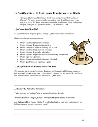 88
La Santificación - El Espíritu nos Transforma en su Gloria
“Porque el Señor es el Espíritu; y donde está el Espíritu del Señor, allí hay
libertad. Por tanto, nosotros todos, mirando a cara descubierta como en un
espejo la gloria del Señor, somos transformados de gloria en gloria en la misma
imagen, como por el Espíritu del Señor.” 2 Corintios 3:17-18
¿Qué es la Santificación?
El Espíritu tiene un proyecto grande contigo. ¡El quiere hacerte como Jesús!
Quiere transformarte completamente.
• Quiere sanar tus heridas emocionales
• Quiere liberarte de patrones destructivas
• Quiere cambiar tu forma de pensar y ver la vida
• Quiere sanar tus relaciones con los demás
• Quiere liberarte de pecados habituales
• Quiere liberarte de patrones malos de tu familia y antepasados
• Quiere ligar tus asperezas
• Quiere llenarte de cualidades de amor y bondad
• Quiere que brilles con esperanza y gozo
1. El Espíritu nos da Victoria Sobre la Carne
¡No tenemos que seguir en lo mismo! Podemos ser libres de los hábitos de pecado en
que hemos vivido por tantos años. ¿Pero cómo? ¿Alguna vez has tratado de cambiar un
mal hábito con una “resolución del año nuevo”? ¿Qué pasó?
________________________________________________________________________
_______________________________________________________________________.
La Carne = La Naturaleza Pecaminosa
Todos tenemos un “viejo yo” que se acostumbra a hacer lo malo.
Podemos Cambiar – no por fuerza -- sino por el Espíritu dentro de nosotros
Lee Gálatas 5:16-26 Según Gálatas 5:16, ¿Cuál es la clave para tener victoria sobre los
hábitos malos de pecado en nuestras vidas?
________________________________________________________________________
_______________________________________________________________________.
 
