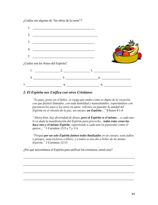 89
¿Cuáles son algunas de “las obras de la carne”?
1. ________________________________________
2. __________________________________________
3. ________________________________________
4. ________________________________________
5. ________________________________________
¿Cuáles son los frutos del Espíritu?
1. ________________ 2. _________________ 3. _________________
4. __________________ 5. _____________________6. ___________________
7. _______________________ 8. _____________________ 9. __________________
2. El Espíritu nos Unifica con otros Cristianos
“Yo pues, preso en el Señor, os ruego que andes como es digno de la vocación
con que fuisteis llamados, con toda humildad y mansedumbre, soportándoos con
paciencia los unos a los otros en amor, solícitos en guardar la unidad del
Espíritu en el vinculo de la paz; un cuerpo, un Espíritu…” Efesios 4:1-4
“Ahora bien, hay diversidad de dones, pero el Espíritu es el mismo… a cada uno
le es dada la manifestación del Espíritu para provecho…todas estas cosas las
hace uno y el mismo Espíritu, repartiendo a cada uno en particular como él
quiere…” 1 Corintios 12:5 y 7 y 11)
“Porque por un solo Espíritu fuimos todos bautizados en un cuerpo, sean judíos
o griegos, sean esclavos o libres; y a todos se nos dio a beber de un mismo
Espíritu.” 1 Corintios 12:13
¿Por qué necesitamos el Espíritu para unificar los cristianos, usted cree?
________________________________________________________________________
_______________________________________________________________________.
________________________________________________________________________
_______________________________________________________________________.
 