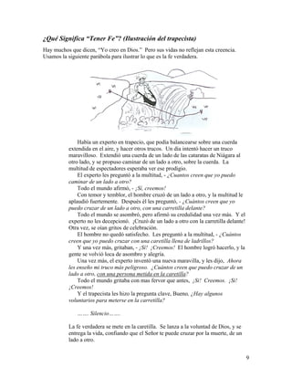 9
¿Qué Significa “Tener Fe”? (Ilustración del trapecista)
Hay muchos que dicen, “Yo creo en Dios.” Pero sus vidas no reflejan esta creencia.
Usamos la siguiente parábola para ilustrar lo que es la fe verdadera.
Había un experto en trapecio, que podía balancearse sobre una cuerda
extendida en el aire, y hacer otros trucos. Un día intentó hacer un truco
maravilloso. Extendió una cuerda de un lado de las cataratas de Niágara al
otro lado, y se propuso caminar de un lado a otro, sobre la cuerda. La
multitud de espectadores esperaba ver ese prodigio.
El experto les preguntó a la multitud, - ¿Cuantos creen que yo puedo
caminar de un lado a otro?
Todo el mundo afirmó, - ¡Sí, creemos!
Con temor y temblor, el hombre cruzó de un lado a otro, y la multitud le
aplaudió fuertemente. Después él les preguntó, - ¿Cuántos creen que yo
puedo cruzar de un lado a otro, con una carretilla delante?
Todo el mundo se asombró, pero afirmó su credulidad una vez más. Y el
experto no les decepcionó. ¡Cruzó de un lado a otro con la carretilla delante!
Otra vez, se oían gritos de celebración.
El hombre no quedó satisfecho. Les preguntó a la multitud, - ¿Cuántos
creen que yo puedo cruzar con una caretilla llena de ladrillos?
Y una vez más, gritaban, - ¡Sí! ¡Creemos! El hombre logró hacerlo, y la
gente se volvió loca de asombro y alegría.
Una vez más, el experto inventó una nueva maravilla, y les dijo, Ahora
les enseño mi truco más peligroso. ¿Cuántos creen que puedo cruzar de un
lado a otro, con una persona metida en la caretilla?
Todo el mundo gritaba con mas fervor que antes, ¡Si! Creemos. ¡Si!
¡Creemos!
Y el trapecista les hizo la pregunta clave, Bueno, ¿Hay algunos
voluntarios para meterse en la carretilla?
……. Silencio…….
La fe verdadera se mete en la caretilla. Se lanza a la voluntad de Dios, y se
entrega la vida, confiando que el Señor te puede cruzar por la muerte, de un
lado a otro.
 