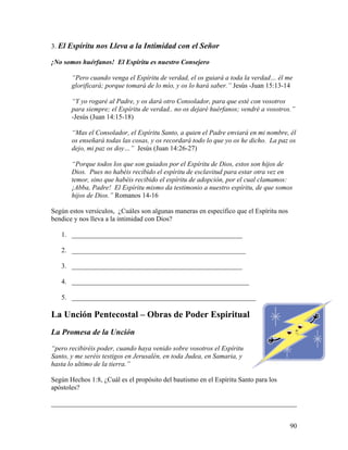 90
3. El Espíritu nos Lleva a la Intimidad con el Señor
¡No somos huérfanos! El Espíritu es nuestro Consejero
“Pero cuando venga el Espíritu de verdad, el os guiará a toda la verdad… él me
glorificará; porque tomará de lo mío, y os lo hará saber.” Jesús -Juan 15:13-14
“Y yo rogaré al Padre, y os dará otro Consolador, para que esté con vosotros
para siempre; el Espíritu de verdad.. no os dejaré huérfanos; vendré a vosotros.”
-Jesús (Juan 14:15-18)
“Mas el Consolador, el Espíritu Santo, a quien el Padre enviará en mi nombre, él
os enseñará todas las cosas, y os recordará todo lo que yo os he dicho. La paz os
dejo, mi paz os doy…” Jesús (Juan 14:26-27)
“Porque todos los que son guiados por el Espíritu de Dios, estos son hijos de
Dios. Pues no habéis recibido el espíritu de esclavitud para estar otra vez en
temor, sino que habéis recibido el espíritu de adopción, por el cual clamamos:
¡Abba, Padre! El Espíritu mismo da testimonio a nuestro espíritu, de que somos
hijos de Dios.” Romanos 14-16
Según estos versículos, ¿Cuáles son algunas maneras en específico que el Espíritu nos
bendice y nos lleva a la intimidad con Dios?
1. __________________________________________________
2. ___________________________________________________
3. __________________________________________________
4. ____________________________________________________
5. ______________________________________________________
La Unción Pentecostal – Obras de Poder Espiritual
La Promesa de la Unción
“pero recibiréis poder, cuando haya venido sobre vosotros el Espíritu
Santo, y me seréis testigos en Jerusalén, en toda Judea, en Samaria, y
hasta lo ultimo de la tierra.”
Según Hechos 1:8, ¿Cuál es el propósito del bautismo en el Espíritu Santo para los
apóstoles?
________________________________________________________________________
 