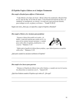 91
El Espíritu Ungía a Lideres en el Antiguo Testamento
Dios ungió a Bezaleel para edificar el Tabernáculo
“Y dijo Moisés a los hijos de Israel: Mirad, Jehová ha nombrado a Bezaleel hijo
de Uri, hijo de Hur, de la tribu de Judá; y lo ha llenado del Espíritu de Dios, en
sabiduría, en inteligencia, en ciencia, y en todo arte, para proyectar diseños,
para trabajar en oro, en plata y en bronce…” Exodo 35:30-32
Según este texto, ¿Para que, en especifico, ungió el Espíritu a Bezaleel?
_____________________________________________________________________.
Dios ungió a Moisés y los Ancianos para profetizar
“Entonces Jehová descendió en la nube, y le
habló; y tomó del espíritu que estaba en él, y lo
puso en los setenta varones ancianos; y cuando
poso sobre ellos el espíritu, profetizaron, y no
cesaron.” Números 11:25
“Ojala todo el pueblo de Jehová fuese profeta, y que Jehová pusiera su espíritu
sobre ellos.” Números 11:29
¿Qué pasó cuando los ancianos recibieron el Espíritu?
________________________________________________________________________
_______________________________________________________________________.
Dios ungió a los Jueces para guerrear
“Entonces el Espíritu de Jehová vino sobre Gedeon, y cuando este tocó el cuerno,
los abiezeritas se reunieron con él…” Jueces 6:34
¿Qué hizo Gedeon cuando el Espíritu cayó sobre el? ¿Por qué?
________________________________________________________________________
_______________________________________________________________________.
 