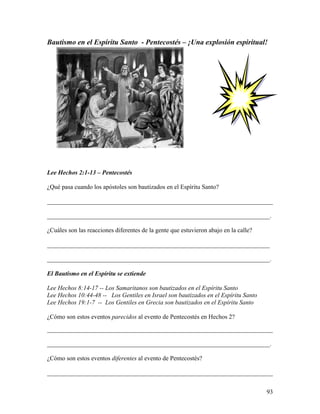 93
Bautismo en el Espíritu Santo - Pentecostés – ¡Una explosión espiritual!
Lee Hechos 2:1-13 – Pentecostés
¿Qué pasa cuando los apóstoles son bautizados en el Espíritu Santo?
________________________________________________________________________
_______________________________________________________________________.
¿Cuáles son las reacciones diferentes de la gente que estuvieron abajo en la calle?
_______________________________________________________________________
_______________________________________________________________________.
El Bautismo en el Espíritu se extiende
Lee Hechos 8:14-17 -- Los Samaritanos son bautizados en el Espíritu Santo
Lee Hechos 10:44-48 -- Los Gentiles en Israel son bautizados en el Espíritu Santo
Lee Hechos 19:1-7 -- Los Gentiles en Grecia son bautizados en el Espíritu Santo
¿Cómo son estos eventos parecidos al evento de Pentecostés en Hechos 2?
________________________________________________________________________
_______________________________________________________________________.
¿Cómo son estos eventos diferentes al evento de Pentecostés?
________________________________________________________________________
 
