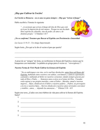 95
¡Hay que Cultivar la Unción!
La Unción se Renueva – no es una vez para siempre -- Hay que “avivar el fuego”
Pablo escribió a Timoteo lo siguiente
“…te aconsejo que avivas el fuego del don de Dios que está
en ti por la imposición de mis manos. Porque no nos ha dado
Dios espíritu de cobardía, sino de poder, de amor y de
dominio propio.” 2 Timoteo 1:6-7
¡No se conforme! Tenemos que Buscar al Espíritu con Persistencia e Intensidad
Lee Lucas 11:9-13 – Un Amigo Importunado
Según Jesús, ¿Por qué se le dio al vecino el pan que quería?
____________________________________________________________________
______________________________________________________________________.
A pesar de ser “amigos” de Jesús, no recibiremos la llenura del Espíritu a menos que lo
busquemos con intensidad. La palabra en griego para el vecino es: “sinvergüenza”!
Nuestra Forma de Vivir Puede Cultivar la Llenura del Espíritu
“No os embriagues con vino, en lo cual hay disolución; antes bien sed llenos del
Espíritu, hablando entre vosotros con salmos, con himnos y cánticos espirituales,
cantando y alabando al Señor en vuestros corazones; dando siempre gracias por
todo al Dios y Padre, … Someteos unos a otros en el temor de Dios. Casadas
estén sujetas a sus propios maridos, como al Señor…Maridos, amad a vuestras
mujeres… Hijos, obedeced en el Señor a vuestros padres….Padres, no provoquéis
a la ira a vuestros hijos… Siervos obedeced a vuestros amos terrenales con temor
y temblor…amos, … dejando las amenazas…” Efesios 5:18 – 6:9
Según este texto, ¿Cuáles son cinco hábitos de vida para cultivar la llenura del Espíritu
Santo?
1. _____________________________________________________
2. ___________________________________________________
3. ________________________________________________________
4. ________________________________________________________
5. ________________________________________________________
 