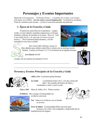 99
Personajes y Eventos Importantes
Siguiendo el Cronograma – “El Drama Divino” – resumimos los eventos y personajes
principales de la Biblia. ¡Lee los textos y usa la Imaginación! La historia es un drama.
Trate de visualizar estas escenas - ¡Como si estuvieras mirando una película!
1. Época de la Creación y Caída
Visualiza las maravillas de la naturaleza – campos
verdes, un mar radiante, montañas majestuosas, un bosque
frondoso, millones de estrellas en la noche. Dios vio “todo
lo que había hecho, y he aquí que era bueno en gran
manera.” Hizo la primera pareja humana, y les dio
autoridad en este nuevo mundo.
Pero como todos sabemos, usaron su
libre albedrío para rebelar contra Dios y aliarse con su enemigo mortal –
Satanás. Leemos en Génesis 3:1-13 el comienzo de la tragedia humana.
Lee Génesis 3:1-13
¿Cuáles son las mentiras de Satanás? (3:4-5)
___________________________________________________________
____________________________________________________________________.
Personas y Eventos Principales de la Creación y Caída
Adán y Eva La primera pareja humana.
La Caída La Serpiente tienta a Eva y los dos comen del
árbol. Son echados del huerto de Edén, y
condenados a sufrir y morir un día.
Caín y Abel Hijos de Adán y Eva. Primer asesino.
El Diluvio Dios castiga a la humanidad con
un diluvio universal.
Noé Sobrevive el diluvio con su familia
en un arca.
Torre de Babel La humanidad edifica una torre para
alcanzar a los cielos. Son castigados y dispersados por la
multiplicación de lenguas.
 