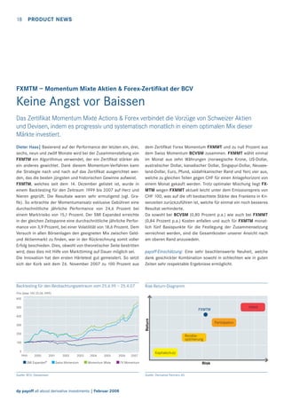 18

PRODUCT NEWS

FXMTM – Momentum Mixte Aktien & Forex-Zertiﬁkat der BCV

Keine Angst vor Baissen
Das Zertiﬁkat Momentum Mixte Actions & Forex verbindet die Vorzüge von Schweizer Aktien
und Devisen, indem es progressiv und systematisch monatlich in einem optimalen Mix dieser
Märkte investiert.
Dieter Haas| Basierend auf der Performance der letzten ein, drei,
sechs, neun und zwölf Monate wird bei der Zusammenstellung von
FXMTM ein Algorithmus verwendet, der ein Zertiﬁkat stärker als
ein anderes gewichtet. Dank diesem Momentum-Verfahren kann
die Strategie nach und nach auf das Zertiﬁkat ausgerichtet werden, das die besten jüngsten und historischen Gewinne aufweist.
FXMTM, welches seit dem 14. Dezember gelistet ist, wurde in
einem Backtesting für den Zeitraum 1999 bis 2007 auf Herz und
Nieren geprüft. Die Resultate waren sehr ermutigend (vgl. Graﬁk). So erbrachte der Momentumansatz exklusive Gebühren eine
durchschnittliche jährliche Performance von 24,6 Prozent bei
einem Marktrisiko von 15,1 Prozent. Der SMI Expanded erreichte
in der gleichen Zeitspanne eine durchschnittliche jährliche Performance von 3,9 Prozent, bei einer Volatilität von 18,6 Prozent. Dem
Versuch in allen Börsenlagen den geeigneten Mix zwischen Geldund Aktienmarkt zu ﬁnden, war in der Rückrechnung somit voller
Erfolg beschieden. Dies, obwohl von theoretischer Seite bestritten
wird, dass dies mit Hilfe von Markttiming auf Dauer möglich sei.
Die Innovation hat den ersten Härtetest gut gemeistert. So setzt
sich der Korb seit dem 26. November 2007 zu 100 Prozent aus

dem Zertiﬁkat Forex Momentum FXMMT und zu null Prozent aus
dem Swiss Momentum BCVSM zusammen. FXMMT wählt einmal
im Monat aus zehn Währungen (norwegische Krone, US-Dollar,
australischer Dollar, kanadischer Dollar, Singapur-Dollar, Neuseeland-Dollar, Euro, Pfund, südafrikanischer Rand und Yen) vier aus,
welche zu gleichen Teilen gegen CHF für einen Anlagehorizont von
einem Monat gekauft werden. Trotz optimaler Mischung liegt FXMTM wegen FXMMT aktuell leicht unter dem Emissionspreis von
CHF 100, was auf die oft beobachtete Stärke des Frankens in Krisenzeiten zurückzuführen ist, welche für einmal ein noch besseres
Resultat verhinderte.
Da sowohl bei BCVSM (0,80 Prozent p.a.) wie auch bei FXMMT
(0,84 Prozent p.a.) Kosten anfallen und auch für FXMTM monatlich fünf Basispunkte für die Festlegung der Zusammensetzung
verrechnet werden, sind die Gesamtkosten unserer Ansicht nach
am oberen Rand anzusiedeln.

Backtesting für den Beobachtungszeitraum vom 25.6.99 – 25.4.07

Risk-Return-Diagramm

payoff-Einschätzung: Eine sehr beachtenswerte Neuheit, welche
dank geschickter Kombination sowohl in schlechten wie in guten
Zeiten sehr respektable Ergebnisse ermöglicht.

Prix (base 100 25.06.1999)
600
500

Hebel

FXMTM

Return

400
300

Partizipation

200

Renditeoptimierung

100
0
1999

2000

SMI Expanded®

2001

2002

2003

Swiss Momentum

2004

2005

2006

Momentum Mixte

Quelle: BCV, Datastream

dp payoff all about derivative investments | Februar 2008

2007

Kapitalschutz

FX Momentum

Risk
Quelle: Derivative Partners AG

 