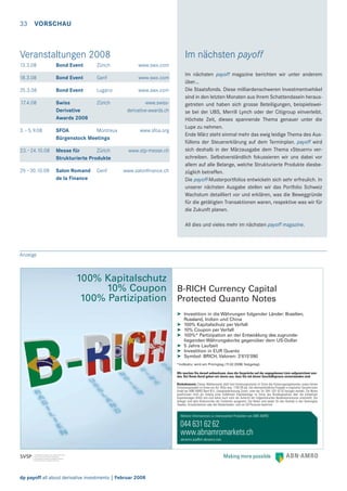 33 VORSCHAU

Veranstaltungen 2008

Im nächsten payoff

13.3.08

Bond Event

Zürich

www.swx.com

18.3.08

Bond Event

Genf

www.swx.com

25.3.08

Bond Event

Lugano

www.swx.com

17.4.08

Swiss
Derivative
Awards 2008

Zürich

3.–5. 9.08

SFOA
Montreux
Bürgenstock Meetings

23.–24.10.08

Messe für
Zürich
Strukturierte Produkte

29.–30.10.08

Salon Romand
de la Finance

Genf

www.swissderivative-awards.ch

www.sfoa.org

www.stp-messe.ch

www.salonﬁnance.ch

Im nächsten payoff magazine berichten wir unter anderem
über…
Die Staatsfonds. Diese milliardenschweren Investmentvehikel
sind in den letzten Monaten aus ihrem Schattendasein herausgetreten und haben sich grosse Beteiligungen, beispielsweise bei der UBS, Merrill Lynch oder der Citigroup einverleibt.
Höchste Zeit, dieses spannende Thema genauer unter die
Lupe zu nehmen.
Ende März steht einmal mehr das ewig leidige Thema des Ausfüllens der Steuererklärung auf dem Terminplan. payoff wird
sich deshalb in der Märzausgabe dem Thema «Steuern» verschreiben. Selbstverständlich fokussieren wir uns dabei vor
allem auf alle Belange, welche Strukturierte Produkte diesbezüglich betreffen.
Die payoff-Musterportfolios entwickeln sich sehr erfreulich. In
unserer nächsten Ausgabe stellen wir das Portfolio Schweiz
Wachstum detailliert vor und erklären, was die Beweggründe
für die getätigten Transaktionen waren, respektive was wir für
die Zukunft planen.
All dies und vieles mehr im nächsten payoff magazine.

Anzeige

100% Kapitalschutz
10% Coupon
100% Partizipation

B-RICH Currency Capital
Protected Quanto Notes
➤ Investition in die Währungen folgender Länder: Brasilien,
Russland, Indien und China
➤ 100% Kapitalschutz per Verfall
➤ 10% Coupon per Verfall
➤ 100%* Partizipation an der Entwicklung des zugrundeliegenden Währungskorbs gegenüber dem US-Dollar
➤ 5 Jahre Laufzeit
➤ Investition in EUR Quanto
➤ Symbol: BRICH, Valoren: 3’615’090
*indikativ; wird am Pricingtag (11.02.2008) festgelegt.
Wir machen Sie darauf aufmerksam, dass die Gespräche auf der angegebenen Linie aufgezeichnet werden. Bei Ihrem Anruf gehen wir davon aus, dass Sie mit dieser Geschäftspraxis einverstanden sind.
Risikohinweis: Dieses Werbeinserat stellt kein Kotierungsinserat im Sinne des Kotierungsreglementes sowie keinen
Emissionsprospekt im Sinne von Art. 652a resp. 1156 OR dar. Der alleinverbindliche Prospekt in englischer Sprache kann
direkt bei ABN AMRO Bank N.V., Zweigniederlassung Zürich, unter der Tel. 044 / 631 62 62 bezogen werden. Die Notes
qualifizieren nicht als Anteile einer kollektiven Kapitalanlage im Sinne des Bundesgesetzes über die kollektiven
Kapitalanlagen (KAG) und sind daher auch nicht der Aufsicht der Eidgenössischen Bankenkommission unterstellt. Die
Anleger sind dem Konkursrisiko der Emittentin ausgesetzt. Die Notes sind weder für den Vertrieb in den Vereinigten
Staaten, Grossbritannien oder den Niederlanden, noch an US-Personen bestimmt.

Weitere Informationen zu interessanten Produkten von ABN AMRO

044 631 62 62
www.abnamromarkets.ch
abnamro.pip@ch.abnamro.com

dp payoff all about derivative investments | Februar 2008

 