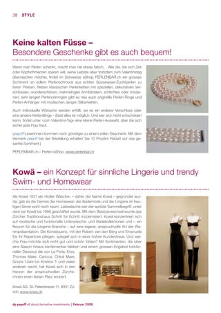 38 STYLE

Keine kalten Füsse –
Besondere Geschenke gibt es auch bequem!
Wenn man Perlen schenkt, macht man nie etwas falsch… Alle die, die sich Zeit
oder Kopfschmerzen sparen will, seine Liebste aber trotzdem zum Valentinstag
überraschen möchte, ﬁndet im Schweizer eShop PERLENBAR.ch ein grosses
Sortiment an edlem Perlenschmuck aus echten Süsswasser-Zuchtperlen zu
fairen Preisen. Neben klassischen Perlenketten mit speziellen, dekorativen Verschlüssen, wunderschönen, mehrreihigen Armbändern, schlichten oder modernen, sehr langen Perlenohrringen gibt es neu auch originelle Perlen-Ringe und
Perlen-Anhänger mit modischen, langen Silberketten.
Auch individuelle Wünsche werden erfüllt, sei es ein anderer Verschluss oder
eine andere Kettenlänge – (fast) alles ist möglich. Und wer sich nicht entscheiden
kann, ﬁndet unter «zum Valentins-Tag» eine kleine Perlen-Auswahl, über die sich
sicher jede Frau freut.
(payoff-LeserInnen kommen noch günstiger zu einem edlen Geschenk: Mit dem
Vermerk payoff bei der Bestellung erhalten Sie 10 Prozent Rabatt auf das gesamte Sortiment.)
PERLENBAR.ch – Perlen-eShop, www.perlenbar.ch

Kowä – ein Konzept für sinnliche Lingerie und trendy
Swim- und Homewear
Als Kowä 1931 als «Koller Wäsche» – daher der Name Kowä – gegründet wurde, gab es die Genres der Homewear, der Bademode und der Lingerie im heutigen Sinne wohl noch kaum. Leibwäsche war der spröde Sammelbegriff, unter
dem bei Kowä bis 1988 geschäftet wurde. Mit dem Besitzerwechsel wurde das
Zürcher Traditionshaus Schritt für Schritt modernisiert. Kowä konzentriert sich
auf modische und funktionelle Unterwäsche- und Badekollektionen und – ein
Novum für die Lingerie-Branche – auf eine eigene, anspruchvolle Art der Warenpräsentation. Die Konsequenz, mit der Robert van den Berg und Emanuela
Eis ihr Repertoire pﬂegen, spiegelt sich in einer hohen Kundentreue. Und welche Frau möchte sich nicht gut und schön fühlen? Mit Sortimenten, die über
eine Saison hinaus kombinierbar bleiben und einem grossen Angebot funktioneller Dessous die von La Perla, Eres,
Thomas Maier, Carioca, Chloé Mare,
Grazia `Lliani bis Kristina Ti und vielen
anderen reicht, hat Kowä sich in den
Herzen der anspruchvollen Zürcherinnen einen festen Platz erobert.
Kowä AG, St. Peterstrasse 11, 8001 Zürich, www.kowa.ch

dp payoff all about derivative investments | Februar 2008

 