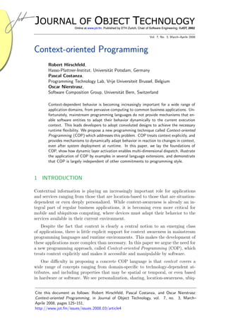 Vol. 7, No. 3, March–Aprile 2008



Context-oriented Programming
       Robert Hirschfeld,
       Hasso-Plattner-Institut, Universit¨t Potsdam, Germany
                                         a
       Pascal Costanza,
       Programming Technology Lab, Vrije Universiteit Brussel, Belgium
       Oscar Nierstrasz,
       Software Composition Group, Universit¨t Bern, Switzerland
                                               a

       Context-dependent behavior is becoming increasingly important for a wide range of
       application domains, from pervasive computing to common business applications. Un-
       fortunately, mainstream programming languages do not provide mechanisms that en-
       able software entities to adapt their behavior dynamically to the current execution
       context. This leads developers to adopt convoluted designs to achieve the necessary
       runtime ﬂexibility. We propose a new programming technique called Context-oriented
       Programming (COP) which addresses this problem. COP treats context explicitly, and
       provides mechanisms to dynamically adapt behavior in reaction to changes in context,
       even after system deployment at runtime. In this paper, we lay the foundations of
       COP, show how dynamic layer activation enables multi-dimensional dispatch, illustrate
       the application of COP by examples in several language extensions, and demonstrate
       that COP is largely independent of other commitments to programming style.



1 INTRODUCTION

Contextual information is playing an increasingly important role for applications
and services ranging from those that are location-based to those that are situation-
dependent or even deeply personalized. While context-awareness is already an in-
tegral part of regular business applications, it is becoming even more critical for
mobile and ubiquitous computing, where devices must adapt their behavior to the
services available in their current environment.
    Despite the fact that context is clearly a central notion to an emerging class
of applications, there is little explicit support for context awareness in mainstream
programming languages and runtime environments. This makes the development of
these applications more complex than necessary. In this paper we argue the need for
a new programming approach, called Context-oriented Programming (COP), which
treats context explicitly and makes it accessible and manipulable by software.
    One diﬃculty in proposing a concrete COP language is that context covers a
wide range of concepts ranging from domain-speciﬁc to technology-dependent at-
tributes, and including properties that may be spatial or temporal, or even based
in hardware or software. We see personalization, sharing, location-awareness, ubiq-


Cite this document as follows: Robert Hirschfeld, Pascal Costanza, and Oscar Nierstrasz:
Context-oriented Programming, in Journal of Object Technology, vol. 7, no. 3, March–
Aprile 2008, pages 125–151,
http://www.jot.fm/issues/issues 2008 03/article4
 