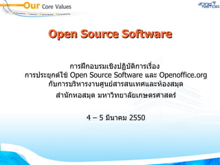 Open Source Software การฝึกอบรมเชิงปฏิบัติการเรื่อง  การประยุกต์ใช้  Open Source Software  และ  Openoffice.org  กับการบริหารงานศูนย์สารสนเทศและห้องสมุด สำนักหอสมุด มหาวิทยาลัยเกษตรศาสตร์ 4 – 5  มีนาคม  2550 