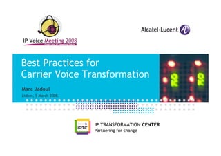 Best Practices for
Carrier Voice Transformation
Marc Jadoul
Lisbon, 5 March 2008.




                        IP TRANSFORMATION CENTER
                        Partnering for change
 