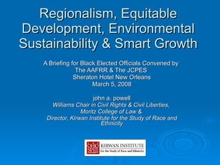 Regionalism, Equitable Development, Environmental Sustainability & Smart Growth A Briefing for Black Elected Officials Convened by  The AAFRR & The JCPES  Sheraton Hotel New Orleans March 5, 2008 john a. powell Williams Chair in Civil Rights & Civil Liberties,  Moritz College of Law &  Director, Kirwan Institute for the Study of Race and Ethnicity 