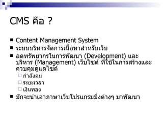 CMS  คือ  ? Content Management System ระบบบริหารจัดการเนื้อหาสำหรับเว็บ ​ ลดทรัพยากร​ใน​การพัฒนา​  ( Development ) ​ และ​บริหาร  ​ ( Management ) ​ เว็บไซต์ ที่​ใช้​ใน​การสร้าง​และ​ควบคุมดู​แลไซต์ ​ กำ​ลังคน​  ​ ระยะ​เวลา​ ​ เงินทอง​ ​​ มัก​จะ​นำ​เอา​ภาษาเว็บโปรแกรมมิ่ง​ต่างๆ​ มา​พัฒนา 