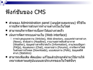 ฟังก์ชันของ  CMS ส่วน​ของ​  Administration panel  ( เมนู​ผู้​ควบคุมระบบ ) ​ ที่​ใช้​ใน ​ การบริหาร​จัดการ​ส่วน​การทำ​งานต่างๆ​ใน​เว็บไซต์​ ​ สามารถ​บริหารจัดการเนื้อหา​ได้​อย่างรวด​เร็ว​ ​ ​ เน้นการจัดการระบบผ่านเว็บ ​   ( Web interface )  การนำ​เสนอบท​ความ  ​ ( Articles ) , ​Web directory,  ​ เผยแพร่ข่าวสารต่างๆ  ( News ) ,  ​ หัวข้อข่าว  ​ ( Headline ) ,  ​ รายงานสภาพดินฟ้าอากาศ  ​ ( Weather ) ,  ​ ข้อมูลข่าวสารที่น่าสนใจ ​   ( Information ) ,  ถาม ​ / ​ ตอบปัญหา  ​ ( FAQs ) ,  ​ ห้องสนทนา ​   ( Chat ) ,  ​ กระดานข่าว   ( Forums ) ,  ​ การจัดการไฟล์​ใน​ส่วน​ดาวน์​โหลด  ( Downloads ) ,  ​ แบบสอบถาม  ​ ( Polls ) ,  ​ ข้อมูลสถิติต่างๆ ​   ( Statistics ) สามารถ​เพิ่มเติม​ ​ดัดแปลง​ ​แก้​ไข​แล้ว​ประยุกต์นำ​มา​ใช้​งาน​ให้​เหมาะสมตามแต่รูปแบบ​และ​ประ​เภทของเว็บไซต์​นั้นๆ 