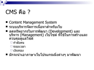 CMS  คือ  ? Content Management System ระบบบริหารจัดการเนื้อหาสำหรับเว็บ ​ ลดทรัพยากร​ใน​การพัฒนา​  ( Development ) ​ และ​บริหาร  ​ ( Management ) ​ เว็บไซต์ ที่​ใช้​ใน​การสร้าง​และ​ควบคุมดู​แลไซต์ ​ กำ​ลังคน​  ​ ระยะ​เวลา​ ​ เงินทอง​ ​​ มัก​จะ​นำ​เอา​ภาษาเว็บโปรแกรมมิ่ง​ต่างๆ​ มา​พัฒนา 