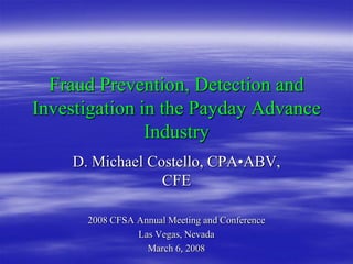 Fraud Prevention, Detection and
Investigation in the Payday Advance
               Industry
    D. Michael Costello, CPA•ABV,
                 CFE

      2008 CFSA Annual Meeting and Conference
                Las Vegas, Nevada
                  March 6, 2008
 