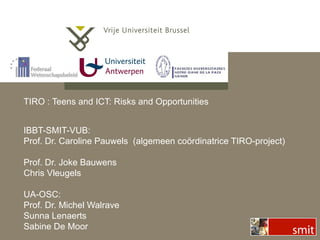 TIRO : Teens and ICT: Risks and Opportunities IBBT-SMIT-VUB: Prof. Dr. Caroline Pauwels  (algemeen co ördinatrice TIRO-project)   Prof. Dr. Joke Bauwens Chris Vleugels UA-OSC: Prof. Dr. Michel Walrave Sunna Lenaerts Sabine De Moor 
