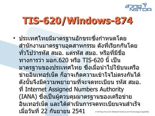 TIS-620/Windows-874 ประเทศไทยมีมาตรฐานอักขระซึ่งกำหนดโดย สำนักงานมาตรฐานอุตสาหกรรม ดังที่เรียกกันโดยทั่วไปว่ารหัส สมอ .  แต่รหัส สมอ .  หรือที่มีชื่อทางการว่า มอก . 620   หรือ  TIS-620   นี้ เป็นมาตรฐานของประเทศไทย ซึ่งเมื่อนำไปใช้บนเครือข่ายอินเทอร์เน็ต ก็อาจเกิดความเข้าใจไม่ตรงกันได้ ดังนั้นจึงมีความพยายามที่จะจดทะเบียน รหัส สมอ .  ที่  Internet Assigned Numbers Authority  ( IANA )  ซึ่งเป็นผู้ควบคุมมาตรฐานของเครือข่ายอินเทอร์เน็ต และได้ดำเนินการจดทะเบียนจนสำเร็จ เมื่อวันที่  22   กันยายน  2541 