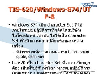 TIS-620/Windows-874/UTF-8 windows-874   เป็น  character Set  ที่ใช้ภายในระบบปฏิบัติการที่ผลิตโดยบริษัท ไมโครซอฟต์ เท่านั้น ไม่ได้เป็น  character Set  ที่ใช้ในการแลกเปลี่ยนข้อมูลระหว่างเครื่อง มีส่วนขยายเพื่อการแสดงผล เช่น  bullet, smart quote, dash  ฯลฯ  tis-620   เป็น  character Set  ที่จดทะเบียนถูกต้อง เป็นที่รับรู้กันทั่วโลก ทุกระบบปฏิบัติการ  ( แม้แต่ระบบปฏิบัติการของไมโครซอฟต์เอง ) 
