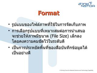 Format รูปแบบของไฟล์ภาพที่ใช้ในการจัดเก็บภาพ  การเลือกรูปแบบที่เหมาะสมต่อการนำเสนอจะช่วยให้ภาพมีขนาด  ( File Size )  เล็กลง โดยคงความคมชัดไว้ในระดับดี  เป็นการประหยัดพื้นที่ของสื่อบันทึกข้อมูลได้เป็นอย่างดี  