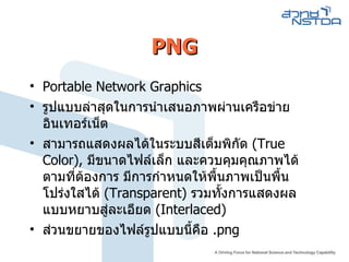 PNG Portable Network Graphics  รูปแบบล่าสุดในการนำเสนอภาพผ่านเครือข่ายอินเทอร์เน็ต  สามารถแสดงผลได้ในระบบสีเต็มพิกัด  ( True Color ) ,  มีขนาดไฟล์เล็ก และควบคุมคุณภาพได้ตามที่ต้องการ มีการกำหนดให้พื้นภาพเป็นพื้นโปร่งใสได้  ( Transparent )  รวมทั้งการแสดงผลแบบหยาบสู่ละเอียด  ( Interlaced )  ส่วนขยายของไฟล์รูปแบบนี้คือ  . png 