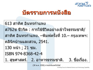 บัตรรายการหนังสือ 613 สาทิศ อินทรกำแหง ส762ช ชีวจิต : การใช้ชีวิตอย่างเข้าใจธรรมชาติ/ สาทิศ อินทรกำแหง. –พิมพ์ครั้งที่ 10.– กรุงเทพฯ: คลินิกบ้านและสวน, 2541. 130 หน้า ; 21 ซม. ISBN 974-8368-42-4 1. สุขศาสตร์.  2. อาหารธรรมชาติ.  3. ชื่อเรื่อง.  