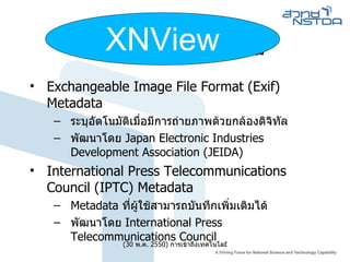 Image Metadata Exchangeable Image File Format (Exif) Metadata ระบุอัตโนมัติเมื่อมีการถ่ายภาพด้วยกล้องดิจิทัล พัฒนาโดย  Japan Electronic Industries Development Association (JEIDA) ‏ International Press Telecommunications Council (IPTC) Metadata Metadata  ที่ผู้ใช้สามารถบันทึกเพิ่มเติมได้ พัฒนาโดย  International Press Telecommunications Council  XNView 