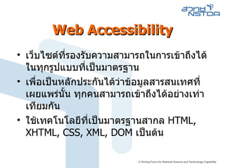 Web Accessibility เว็บไซต์ที่รองรับความสามารถในการเข้าถึงได้ในทุกรูปแบบที่เป็นมาตรฐาน เพื่อเป็นหลักประกันได้ว่าข้อมูลสารสนเทศที่เผยแพร่นั้น ทุกคนสามารถเข้าถึงได้อย่างเท่าเทียมกัน ใช้เทคโนโลยีที่เป็นมาตรฐานสากล  HTML, XHTML, CSS, XML, DOM  เป็นต้น 