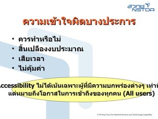 ความเข้าใจผิดบางประการ ควรทำหรือไม่ สิ้นเปลืองงบประมาณ เสียเวลา ไม่คุ้มค่า Accessibility  ไม่ได้เน้นเฉพาะผู้ที่มีความบกพร่องต่างๆ เท่านั้น  แต่หมายถึงโอกาสในการเข้าถึงของทุกคน  (All users) ‏ 