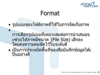 Format รูปแบบของไฟล์ภาพที่ใช้ในการจัดเก็บภาพ  การเลือกรูปแบบที่เหมาะสมต่อการนำเสนอจะช่วยให้ภาพมีขนาด  ( File Size )  เล็กลง โดยคงความคมชัดไว้ในระดับดี  เป็นการประหยัดพื้นที่ของสื่อบันทึกข้อมูลได้เป็นอย่างดี  