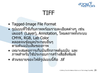 TIFF Tagged - Image File Format  รูปแบบที่ใช้เก็บภาพพร้อมรายละเอียดต่างๆ เช่น  เลเยอร์  ( Layer ) , Annotation,  โหมดภาพทั้งระบบ  CMYK, RGB, Lab Color  ตลอดจนข้อมูลประกอบอื่นๆ ตามต้นฉบับเดิมของภาพ  เหมาะสมต่อการเก็บบันทึกภาพต้นฉบับ และ ภาพสำหรับใช้ประกอบการสร้างสื่อสิ่งพิมพ์  ส่วนขยายของไฟล์รูปแบบนี้คือ  . tif 