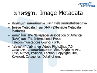 มาตรฐาน  Image Metadata สนับสนุนระบบค้นคืนภาพ และการป้องกันลิขสิทธิ์ของภาพ  Image Metadata  ระบบ  XMP  ( eXtensible Metadata Platform )  พัฒนาโดย  The Newspaper Association of America  ( NAA )  และ  The International Press Telecommunications Council  ( IPTC )  ใช้งานได้กับโปรแกรม  Adobe PhotoShop 7.0   และสามารถนำเสนอข้อมูลต่างๆ เกี่ยวกับรูปภาพ เช่น  Title, Author, Position, Caption, Copyright, URL, Keyword, Categories, Detail of org. 