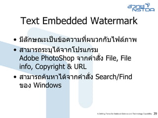 Text Embedded Watermark มีลักษณะเป็นข้อความที่ผนวกกับไฟล์ภาพ  สามารถระบุได้จากโปรแกรม  Adobe PhotoShop  จากคำสั่ง  File, File info, Copyright & URL สามารถค้นหาได้จากคำสั่ง  Search/Find  ของ  Windows 