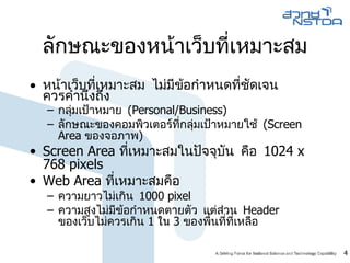 ลักษณะของหน้าเว็บที่เหมาะสม หน้าเว็บที่เหมาะสม ไม่มีข้อกำหนดที่ชัดเจน  ควรคำนึงถึง กลุ่มเป้าหมาย  (Personal/Business) ลักษณะของคอมพิวเตอร์ที่กลุ่มเป้าหมายใช้  (Screen Area  ของจอภาพ ) Screen Area  ที่เหมาะสมในปัจจุบัน คือ  1024 x 768 pixels Web Area  ที่เหมาะสมคือ  ความยาวไม่เกิน  1000   pixel ความสูงไม่มีข้อกำหนดตายตัว แต่ส่วน  Header  ของเว็บไม่ควรเกิน   1   ใน  3  ของพื้นที่ที่เหลือ 