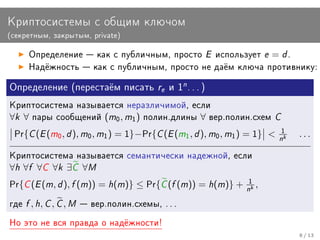 Êðèïòîñèñòåìû ñ îáùèì êëþ÷îì
(ñåêðåòíûì, çàêðûòûì, private)


       Îïðåäåëåíèå  êàê ñ ïóáëè÷íûì, ïðîñòî              E    èñïîëüçóåò   e = d.
       Íàä¼æíîñòü  êàê ñ ïóáëè÷íûì, ïðîñòî íå äà¼ì êëþ÷à ïðîòèâíèêó:


Îïðåäåëåíèå (ïåðåñòà¼ì ïèñàòü re è 1n . . . )

Êðèïòîñèñòåìà íàçûâàåòñÿ íåðàçëè÷èìîé, åñëè
∀k ∀    ïàðû ñîîáùåíèé         (m0 , m1 )   ïîëèí.äëèíû   ∀   âåð.ïîëèí.ñõåì   C
 Pr{   C (E (m0 , d ), m0 , m1 ) = 1}−Pr{C (E (m1 , d ), m0 , m1 ) = 1}      n1   k
                                                                                       ...

Êðèïòîñèñòåìà íàçûâàåòñÿ ñåìàíòè÷åñêè íàäåæíîé, åñëè
∀h ∀f ∀C ∀k ∃C ∀M
Pr{   C (E (m, d ), f (m)) = h(m)} ≤ Pr{C (f (m)) = h(m)} + n1 ,       k




ãäå   f , h, C , C , M    âåð.ïîëèí.ñõåìû, . . .

Íî ýòî íå âñÿ ïðàâäà î íàä¼æíîñòè!
                                                                                       8 / 13
 