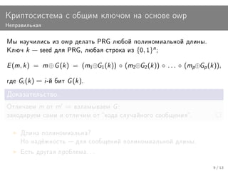 Êðèïòîñèñòåìà ñ îáùèì êëþ÷îì íà îñíîâå owp
Íåïðàâèëüíàÿ


Ìû íàó÷èëèñü èç owp äåëàòü PRG ëþáîé ïîëèíîìèàëüíîé äëèíû.
Êëþ÷     k    seed äëÿ PRG, ëþáàÿ ñòðîêà èç         {0, 1}n ;

E (m, k )    =    m ⊕ G (k )   = (m1⊕G1 (k )) ◦ (m2⊕G2 (k )) ◦ . . . ◦ (mp⊕Gp (k )),

ãäå   Gi (k )  i -é áèò G (k ).
Äîêàçàòåëüñòâî.

Îòëè÷àåì         m îò m   ⇒    âçëàìûâàåì    G:
çàêîäèðóåì ñàìè è îòëè÷èì îò êîäà ñëó÷àéíîãî ñîîáùåíèÿ.


      Äëèíà ïîëèíîìèàëüíà?
      Íî íàä¼æíîñòü  äëÿ ñîîáùåíèé ïîëèíîìèàëüíîé äëèíû.

      Åñòü äðóãàÿ ïðîáëåìà. . .


                                                                                 9 / 13
 