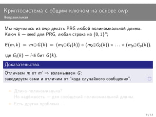 Êðèïòîñèñòåìà ñ îáùèì êëþ÷îì íà îñíîâå owp
Íåïðàâèëüíàÿ


Ìû íàó÷èëèñü èç owp äåëàòü PRG ëþáîé ïîëèíîìèàëüíîé äëèíû.
Êëþ÷     k    seed äëÿ PRG, ëþáàÿ ñòðîêà èç         {0, 1}n ;

E (m, k )    =    m ⊕ G (k )   = (m1⊕G1 (k )) ◦ (m2⊕G2 (k )) ◦ . . . ◦ (mp⊕Gp (k )),

ãäå   Gi (k )  i -é áèò G (k ).
Äîêàçàòåëüñòâî.

Îòëè÷àåì         m îò m   ⇒    âçëàìûâàåì    G:
çàêîäèðóåì ñàìè è îòëè÷èì îò êîäà ñëó÷àéíîãî ñîîáùåíèÿ.


      Äëèíà ïîëèíîìèàëüíà?
      Íî íàä¼æíîñòü  äëÿ ñîîáùåíèé ïîëèíîìèàëüíîé äëèíû.

      Åñòü äðóãàÿ ïðîáëåìà. . .


                                                                                 9 / 13
 