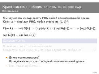 Êðèïòîñèñòåìà ñ îáùèì êëþ÷îì íà îñíîâå owp
Íåïðàâèëüíàÿ


Ìû íàó÷èëèñü èç owp äåëàòü PRG ëþáîé ïîëèíîìèàëüíîé äëèíû.
Êëþ÷     k    seed äëÿ PRG, ëþáàÿ ñòðîêà èç         {0, 1}n ;

E (m, k )    =    m ⊕ G (k )   = (m1⊕G1 (k )) ◦ (m2⊕G2 (k )) ◦ . . . ◦ (mp⊕Gp (k )),

ãäå   Gi (k )  i -é áèò G (k ).
Äîêàçàòåëüñòâî.

Îòëè÷àåì         m îò m   ⇒    âçëàìûâàåì    G:
çàêîäèðóåì ñàìè è îòëè÷èì îò êîäà ñëó÷àéíîãî ñîîáùåíèÿ.


      Äëèíà ïîëèíîìèàëüíà?
      Íî íàä¼æíîñòü  äëÿ ñîîáùåíèé ïîëèíîìèàëüíîé äëèíû.

      Åñòü äðóãàÿ ïðîáëåìà. . .


                                                                                 9 / 13
 