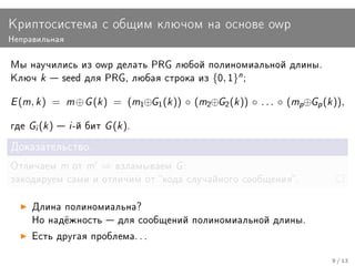Êðèïòîñèñòåìà ñ îáùèì êëþ÷îì íà îñíîâå owp
Íåïðàâèëüíàÿ


Ìû íàó÷èëèñü èç owp äåëàòü PRG ëþáîé ïîëèíîìèàëüíîé äëèíû.
Êëþ÷     k    seed äëÿ PRG, ëþáàÿ ñòðîêà èç         {0, 1}n ;

E (m, k )    =    m ⊕ G (k )   = (m1⊕G1 (k )) ◦ (m2⊕G2 (k )) ◦ . . . ◦ (mp⊕Gp (k )),

ãäå   Gi (k )  i -é áèò G (k ).
Äîêàçàòåëüñòâî.

Îòëè÷àåì         m îò m   ⇒    âçëàìûâàåì    G:
çàêîäèðóåì ñàìè è îòëè÷èì îò êîäà ñëó÷àéíîãî ñîîáùåíèÿ.


      Äëèíà ïîëèíîìèàëüíà?
      Íî íàä¼æíîñòü  äëÿ ñîîáùåíèé ïîëèíîìèàëüíîé äëèíû.

      Åñòü äðóãàÿ ïðîáëåìà. . .


                                                                                 9 / 13
 