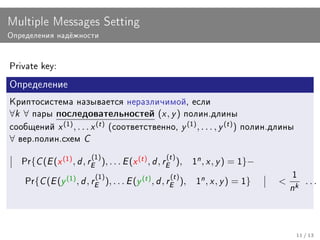 Multiple Messages Setting
Îïðåäåëåíèÿ íàä¼æíîñòè



Private key:

Îïðåäåëåíèå

Êðèïòîñèñòåìà íàçûâàåòñÿ íåðàçëè÷èìîé, åñëè
∀k ∀   ïàðû ïîñëåäîâàòåëüíîñòåé            (x , y ) ïîëèí.äëèíû
ñîîáùåíèé  x (1) , . . . x (t ) (ñîîòâåòñòâåííî, y (1) , . . . , y (t ) ) ïîëèí.äëèíû
∀ âåð.ïîëèí.ñõåì C

   Pr{ C (E (x (1) , d , rE1) ), . . . E (x (t ) , d , rEt ) ),
                          (                             (
                                                                     1
                                                                         n , x , y ) = 1}−

          C (E (y (1) , d , rE1) ), . . . E (y (t ) , d , rEt ) ),        n , x , y ) = 1}
                             (                             (                                   1
    Pr{                                                              1                        k ...
                                                                                              n


                                                                                                11 / 13
 