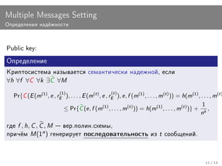 Multiple Messages Setting
Îïðåäåëåíèÿ íàä¼æíîñòè




Public key:

Îïðåäåëåíèå
Êðèïòîñèñòåìà íàçûâàåòñÿ ñåìàíòè÷åñêè íàäåæíîé, åñëè
∀h ∀f ∀C ∀k ∃C ∀M
                                                     (t )
  Pr{C (E (m(1) , e , rE ), . . . , E (m(t ) , e , rE ), e , f (m(1) , . . . , m(t ) )) = h(m(1) , . . . , m(t )
                          (1)

                                                                                                    1
                        ≤ Pr{C (e , f (m(1) , . . . , m(t ) )) = h(m(1) , . . . , m(t ) )} + k ,
                                                                                                    n
ãäå   f , h, C , C , M  âåð.ïîëèí.ñõåìû,
ïðè÷¼ì      M (1n ) ãåíåðèðóåò ïîñëåäîâàòåëüíîñòü èç t                           ñîîáùåíèé.




                                                                                                        11 / 13
 
