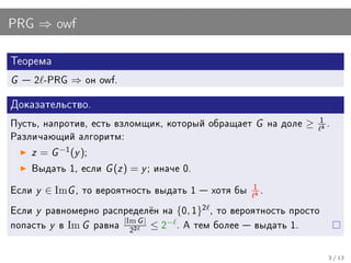 PRG ⇒ owf

Òåîðåìà

G    2 -PRG   ⇒   îí owf.


Äîêàçàòåëüñòâî.

Ïóñòü, íàïðîòèâ, åñòü âçëîìùèê, êîòîðûé îáðàùàåò   G   íà äîëå   ≥   1
                                                                     k
                                                                         .
Ðàçëè÷àþùèé àëãîðèòì:

     z = G −1 (y );
     Âûäàòü 1, åñëè    G (z ) = y ; èíà÷å 0.
Åñëè y ∈ ImG , òî âåðîÿòíîñòü âûäàòü 1  õîòÿ áû 1 .
                                                   k




Åñëè y ðàâíîìåðíî ðàñïðåäåë¼í íà {0, 1} , òî âåðîÿòíîñòü ïðîñòî
                                           2
                        |Im G |
ïîïàñòü y â Im G ðàâíà          ≤ 2− . À òåì áîëåå  âûäàòü 1.
                          22


                                                                         3 / 13
 