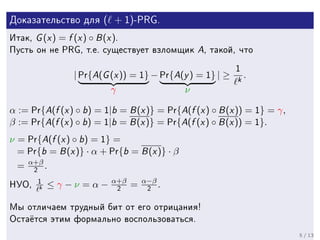 Äîêàçàòåëüñòâî äëÿ          ( + 1)-PRG.
Èòàê,   G (x ) = f (x ) ◦ B (x ).
Ïóñòü îí íå PRG, ò.å. ñóùåñòâóåò âçëîìùèê         A, òàêîé, ÷òî
                                                            1
                    | Pr{A(G (x )) = 1} − Pr{A(y ) = 1} | ≥ k .
                             γ                 ν

α := Pr{A(f (x ) ◦ b) = 1|b = B (x )} = Pr{A(f (x ) ◦ B (x )) = 1} = γ,
β := Pr{A(f (x ) ◦ b) = 1|b = B (x )} = Pr{A(f (x ) ◦ B (x )) = 1}.
ν = Pr{A(f (x ) ◦ b) = 1} =
  = Pr{b = B (x )} · α + Pr{b = B (x )} · β
     α+β
 =      2       .
            1                 α+β       α−β
ÍÓÎ,        k
                ≤γ−ν =α−        2   =    2    .

Ìû îòëè÷àåì òðóäíûé áèò îò åãî îòðèöàíèÿ!
Îñòà¼òñÿ ýòèì ôîðìàëüíî âîñïîëüçîâàòüñÿ.

                                                                          5 / 13
 
