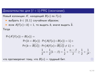 Äîêàçàòåëüñòâî äëÿ        ( + 1)-PRG       (îêîí÷àíèå).

Íîâûé âçëîìùèê       A , íàõîäÿùèé B (x ) ïî f (x ):
    âûáðàòü  b ∈ {0, 1} ñëó÷àéíûì îáðàçîì;
    åñëè A(f (x ) ◦ b ) = 1, òî âûäàòü b , èíà÷å âûäàòü b .

Òîãäà


  Pr{   A (f (x )) = B (x )} =
                    Pr{b = B (x )} · Pr{A(f (x ) ◦ B (x )) = 1}+

                    Pr{b = B (x )} · Pr{A(f (x ) ◦ B (x )) = 1} =

                                    1      1            1       α−β       1     1
                                        α + (1 − β) =       +         ≥       + k,
                                    2      2            2        2        2

÷òî ïðîòèâîðå÷èò òîìó, ÷òî       B (x )  òðóäíûé áèò.

                                                                                    6 / 13
 