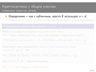 Êðèïòîñèñòåìû ñ îáùèì êëþ÷îì
(ñåêðåòíûì, çàêðûòûì, private)


       Îïðåäåëåíèå  êàê ñ ïóáëè÷íûì, ïðîñòî              E    èñïîëüçóåò   e = d.
       Íàä¼æíîñòü  êàê ñ ïóáëè÷íûì, ïðîñòî íå äà¼ì êëþ÷à ïðîòèâíèêó:


Îïðåäåëåíèå (ïåðåñòà¼ì ïèñàòü re è 1n . . . )

Êðèïòîñèñòåìà íàçûâàåòñÿ íåðàçëè÷èìîé, åñëè
∀k ∀    ïàðû ñîîáùåíèé         (m0 , m1 )   ïîëèí.äëèíû   ∀   âåð.ïîëèí.ñõåì   C
 Pr{   C (E (m0 , d ), m0 , m1 ) = 1}−Pr{C (E (m1 , d ), m0 , m1 ) = 1}      n1   k
                                                                                       ...

Êðèïòîñèñòåìà íàçûâàåòñÿ ñåìàíòè÷åñêè íàäåæíîé, åñëè
∀h ∀f ∀C ∀k ∃C ∀M
Pr{   C (E (m, d ), f (m)) = h(m)} ≤ Pr{C (f (m)) = h(m)} + n1 ,       k




ãäå   f , h, C , C , M    âåð.ïîëèí.ñõåìû, . . .

Íî ýòî íå âñÿ ïðàâäà î íàä¼æíîñòè!
                                                                                       8 / 13
 